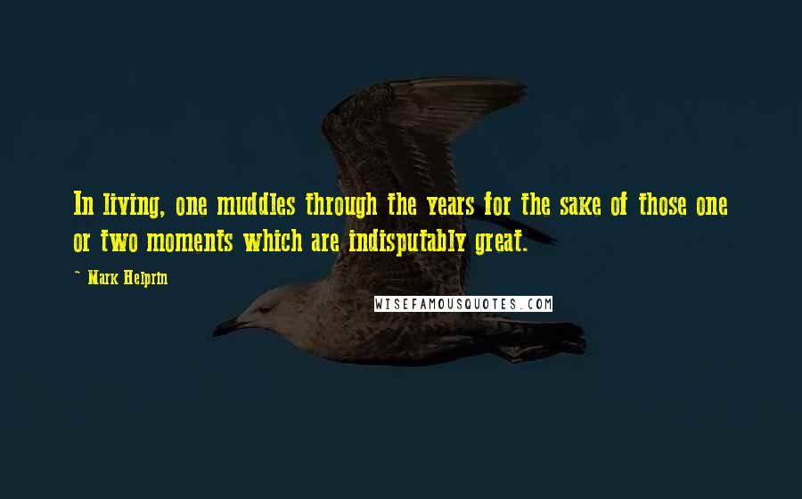 Mark Helprin Quotes: In living, one muddles through the years for the sake of those one or two moments which are indisputably great.