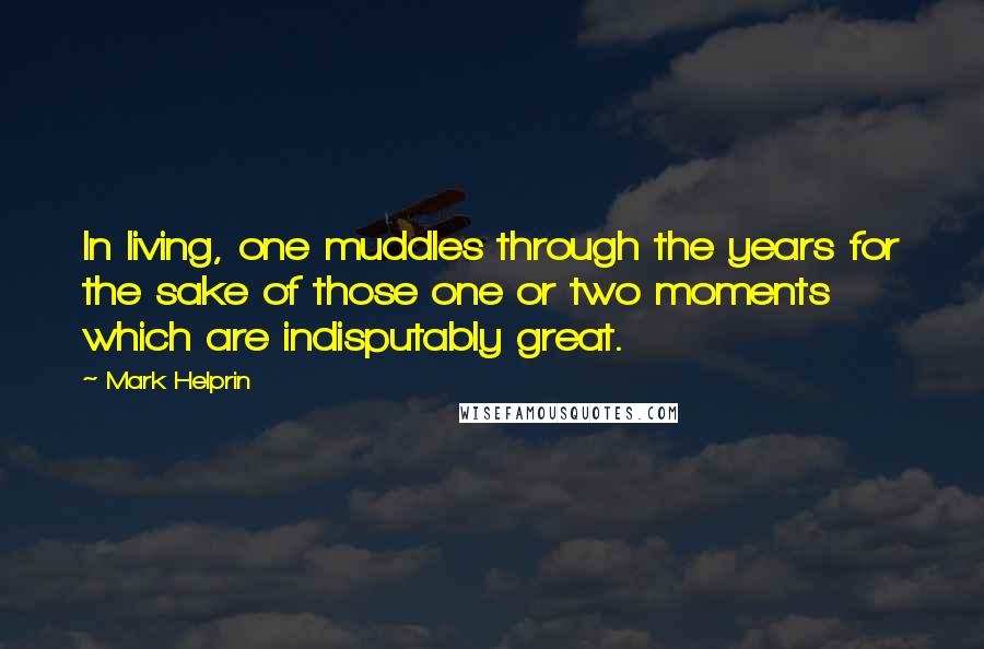 Mark Helprin Quotes: In living, one muddles through the years for the sake of those one or two moments which are indisputably great.
