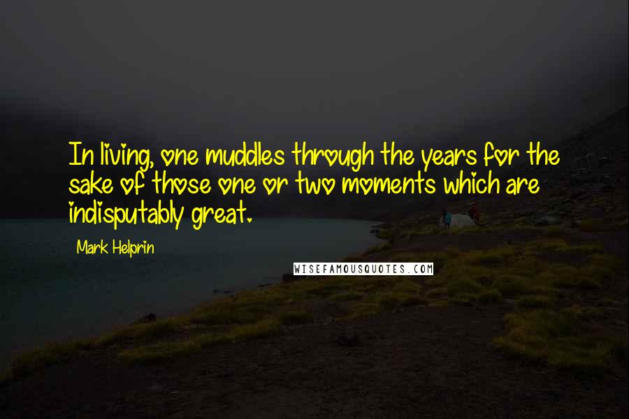 Mark Helprin Quotes: In living, one muddles through the years for the sake of those one or two moments which are indisputably great.