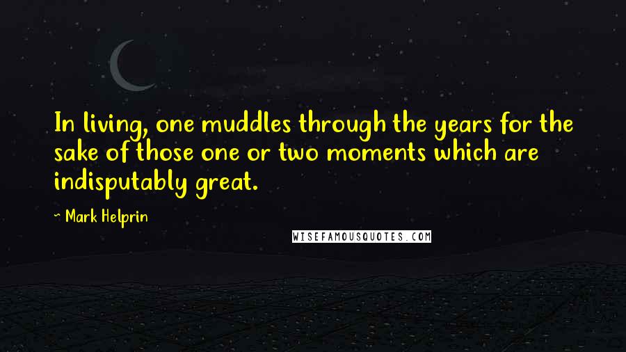 Mark Helprin Quotes: In living, one muddles through the years for the sake of those one or two moments which are indisputably great.