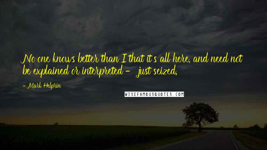 Mark Helprin Quotes: No one knows better than I that it's all here, and need not be explained or interpreted - just seized.