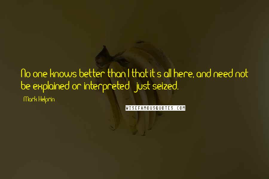 Mark Helprin Quotes: No one knows better than I that it's all here, and need not be explained or interpreted - just seized.