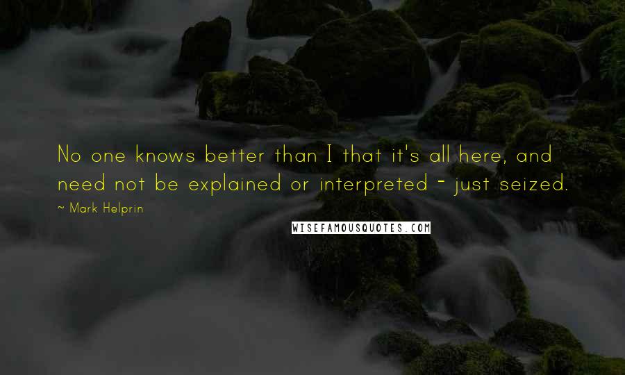 Mark Helprin Quotes: No one knows better than I that it's all here, and need not be explained or interpreted - just seized.