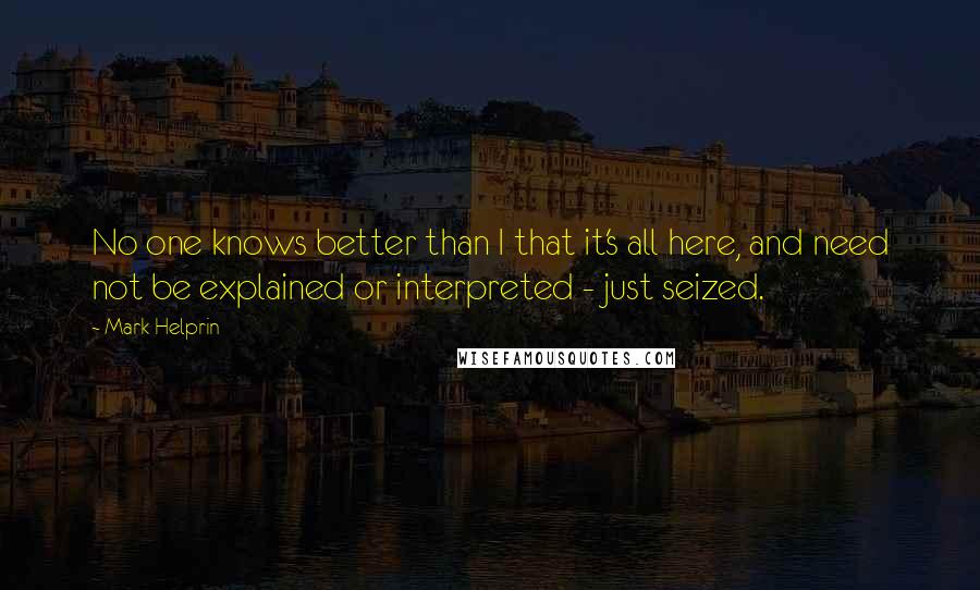 Mark Helprin Quotes: No one knows better than I that it's all here, and need not be explained or interpreted - just seized.