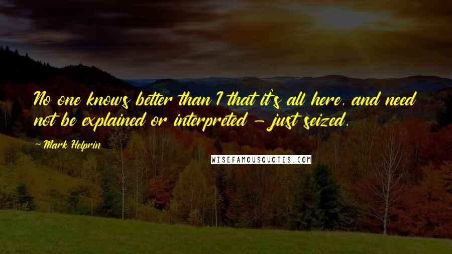 Mark Helprin Quotes: No one knows better than I that it's all here, and need not be explained or interpreted - just seized.