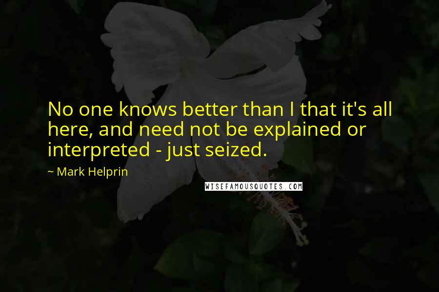 Mark Helprin Quotes: No one knows better than I that it's all here, and need not be explained or interpreted - just seized.