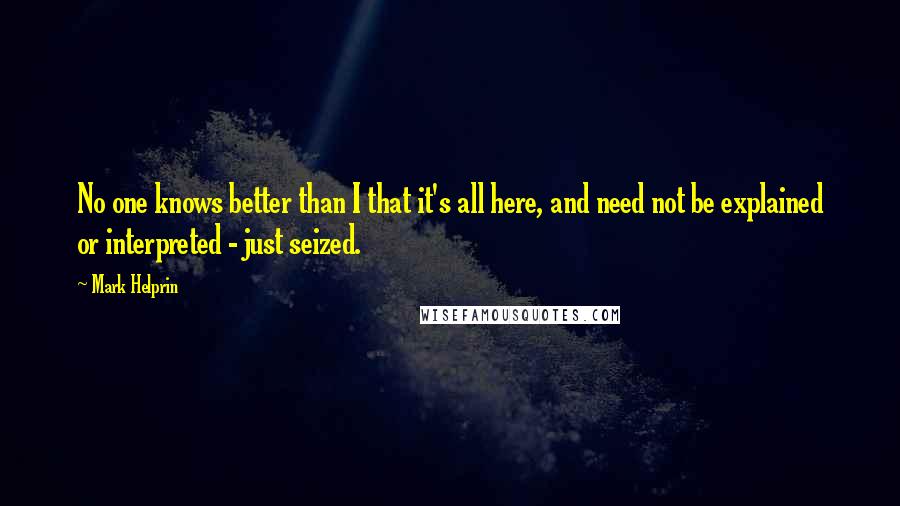 Mark Helprin Quotes: No one knows better than I that it's all here, and need not be explained or interpreted - just seized.