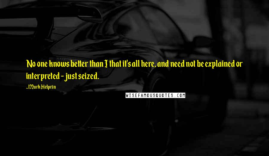 Mark Helprin Quotes: No one knows better than I that it's all here, and need not be explained or interpreted - just seized.