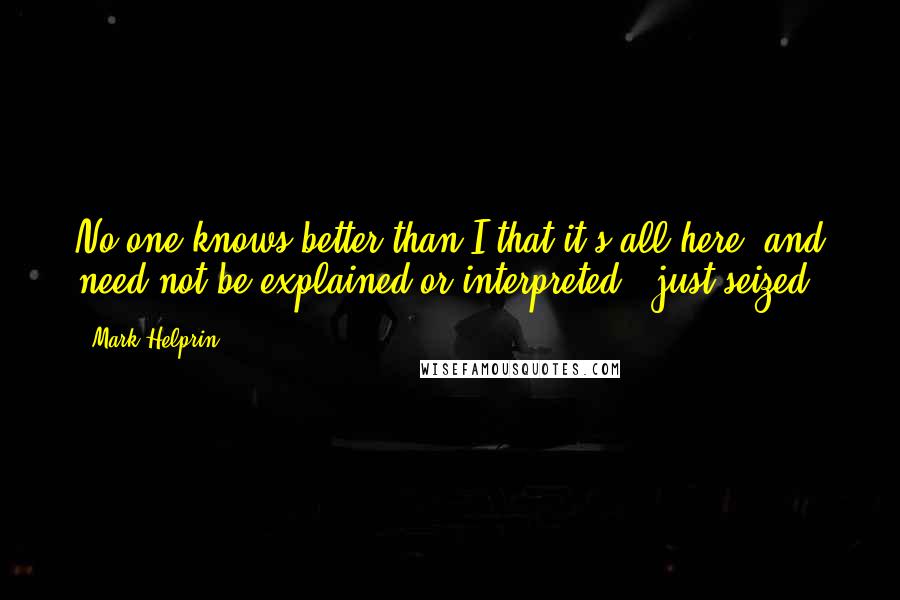 Mark Helprin Quotes: No one knows better than I that it's all here, and need not be explained or interpreted - just seized.