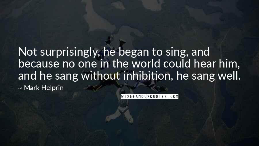 Mark Helprin Quotes: Not surprisingly, he began to sing, and because no one in the world could hear him, and he sang without inhibition, he sang well.