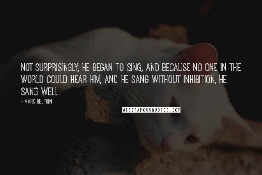 Mark Helprin Quotes: Not surprisingly, he began to sing, and because no one in the world could hear him, and he sang without inhibition, he sang well.