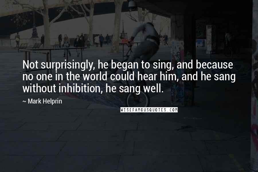 Mark Helprin Quotes: Not surprisingly, he began to sing, and because no one in the world could hear him, and he sang without inhibition, he sang well.