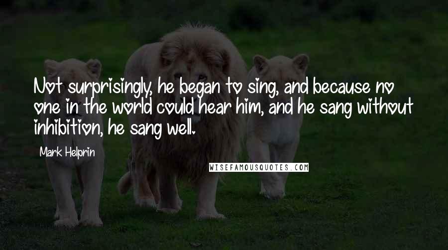 Mark Helprin Quotes: Not surprisingly, he began to sing, and because no one in the world could hear him, and he sang without inhibition, he sang well.