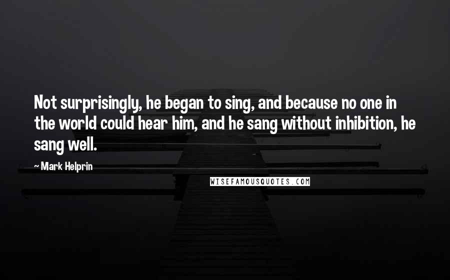 Mark Helprin Quotes: Not surprisingly, he began to sing, and because no one in the world could hear him, and he sang without inhibition, he sang well.