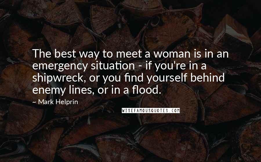 Mark Helprin Quotes: The best way to meet a woman is in an emergency situation - if you're in a shipwreck, or you find yourself behind enemy lines, or in a flood.