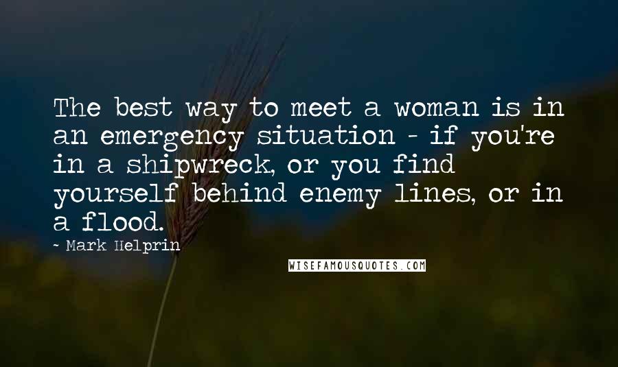 Mark Helprin Quotes: The best way to meet a woman is in an emergency situation - if you're in a shipwreck, or you find yourself behind enemy lines, or in a flood.