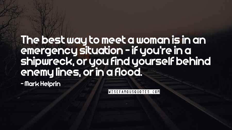 Mark Helprin Quotes: The best way to meet a woman is in an emergency situation - if you're in a shipwreck, or you find yourself behind enemy lines, or in a flood.