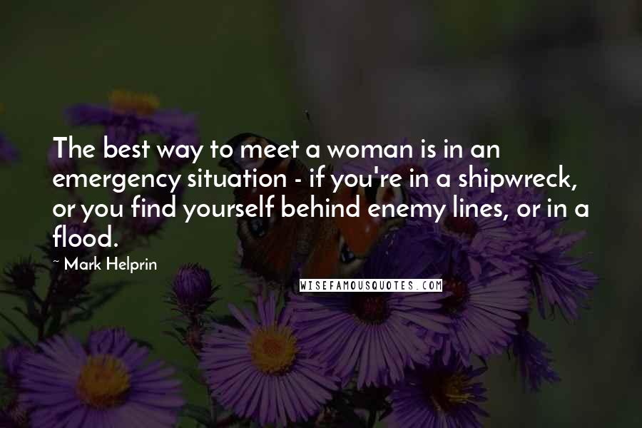 Mark Helprin Quotes: The best way to meet a woman is in an emergency situation - if you're in a shipwreck, or you find yourself behind enemy lines, or in a flood.