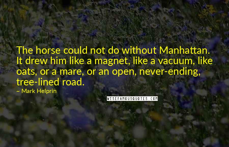 Mark Helprin Quotes: The horse could not do without Manhattan. It drew him like a magnet, like a vacuum, like oats, or a mare, or an open, never-ending, tree-lined road.