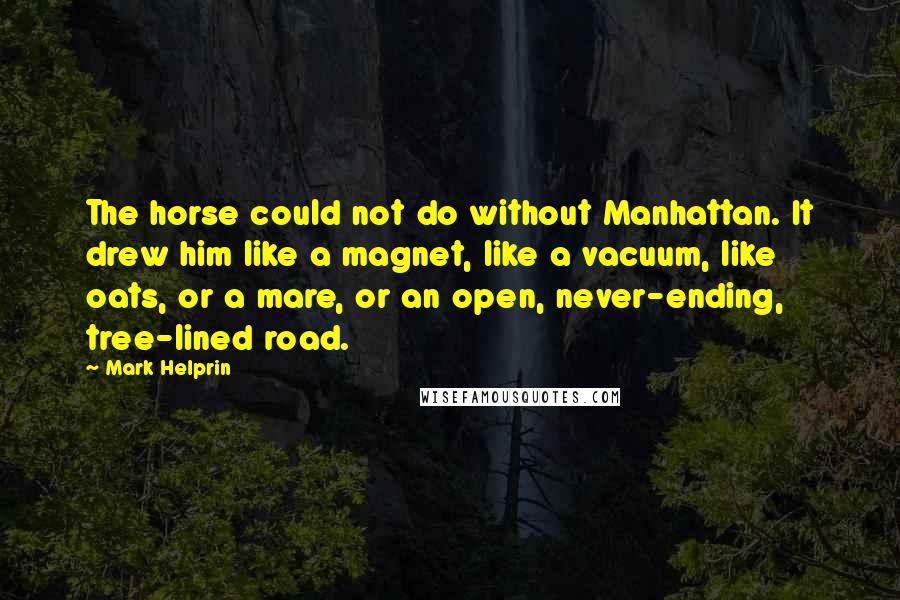 Mark Helprin Quotes: The horse could not do without Manhattan. It drew him like a magnet, like a vacuum, like oats, or a mare, or an open, never-ending, tree-lined road.