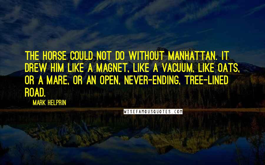 Mark Helprin Quotes: The horse could not do without Manhattan. It drew him like a magnet, like a vacuum, like oats, or a mare, or an open, never-ending, tree-lined road.