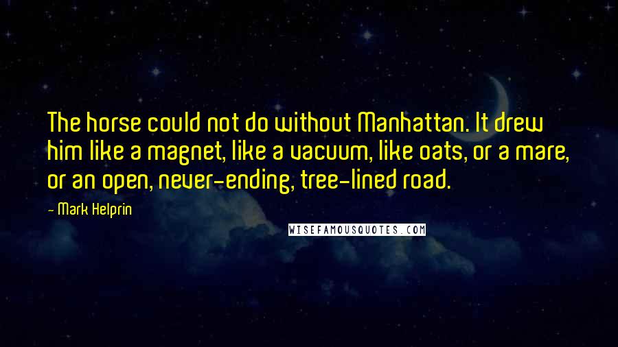 Mark Helprin Quotes: The horse could not do without Manhattan. It drew him like a magnet, like a vacuum, like oats, or a mare, or an open, never-ending, tree-lined road.