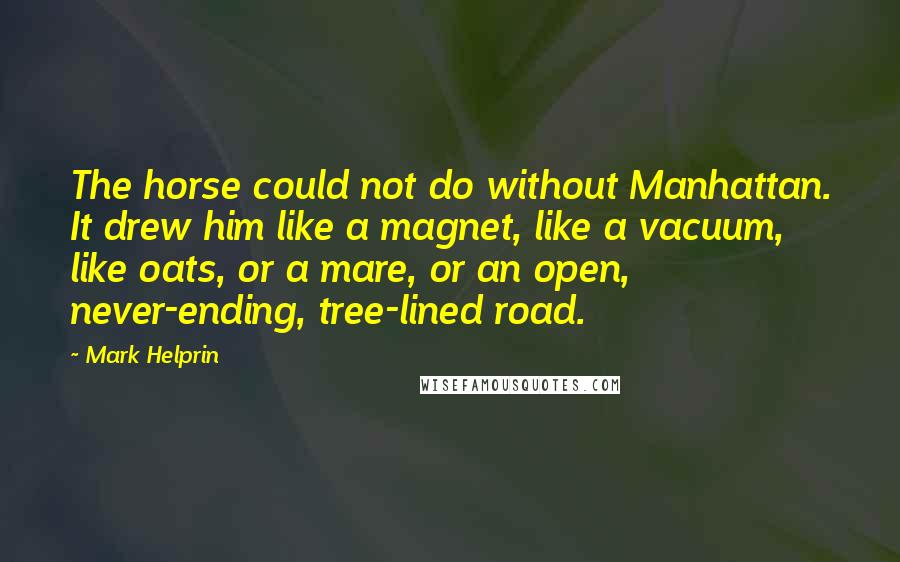 Mark Helprin Quotes: The horse could not do without Manhattan. It drew him like a magnet, like a vacuum, like oats, or a mare, or an open, never-ending, tree-lined road.