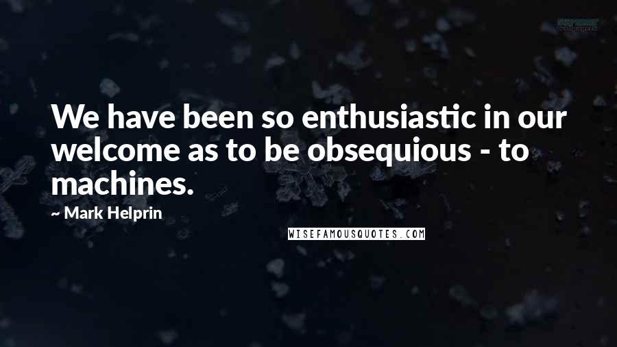 Mark Helprin Quotes: We have been so enthusiastic in our welcome as to be obsequious - to machines.