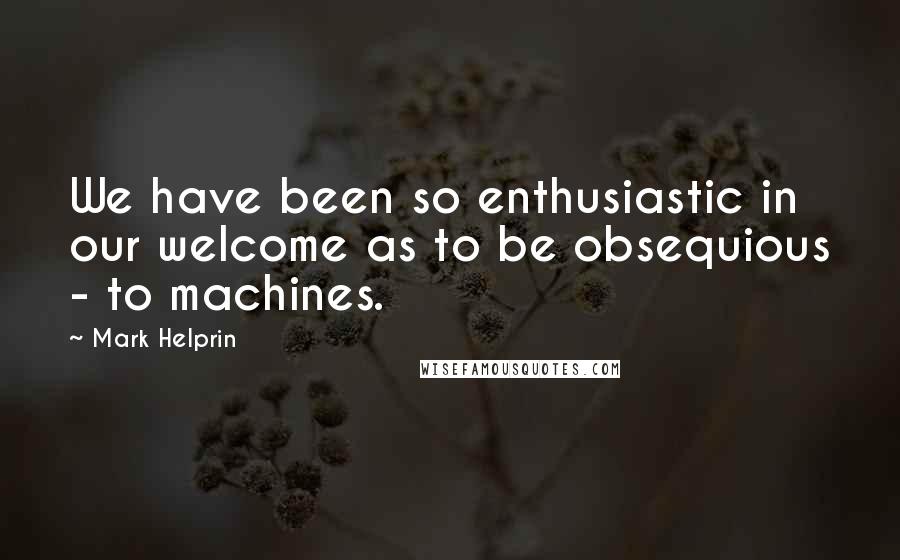 Mark Helprin Quotes: We have been so enthusiastic in our welcome as to be obsequious - to machines.