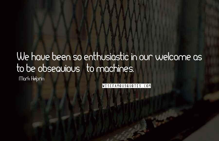 Mark Helprin Quotes: We have been so enthusiastic in our welcome as to be obsequious - to machines.