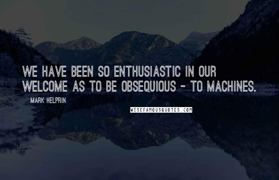 Mark Helprin Quotes: We have been so enthusiastic in our welcome as to be obsequious - to machines.