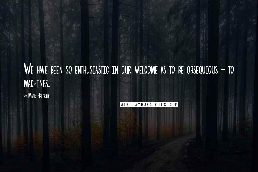 Mark Helprin Quotes: We have been so enthusiastic in our welcome as to be obsequious - to machines.