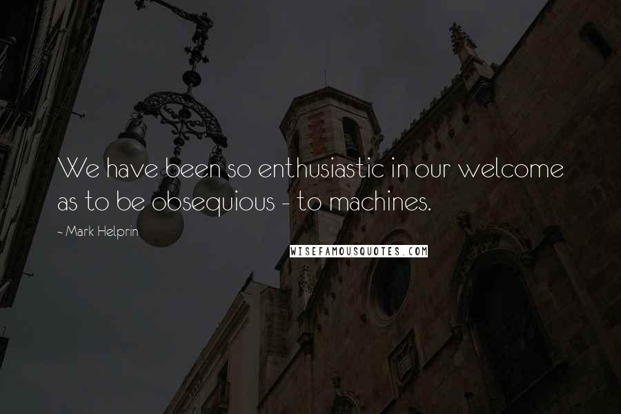 Mark Helprin Quotes: We have been so enthusiastic in our welcome as to be obsequious - to machines.