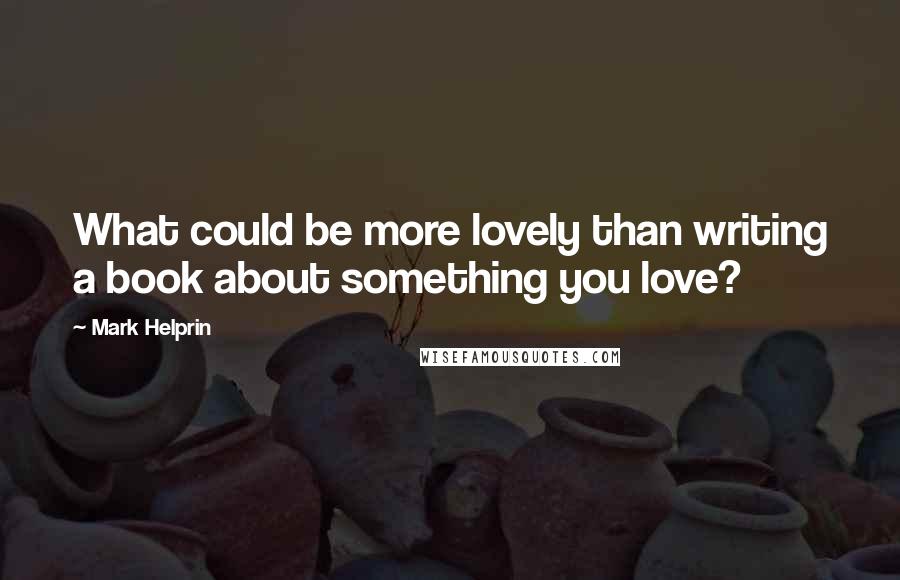 Mark Helprin Quotes: What could be more lovely than writing a book about something you love?