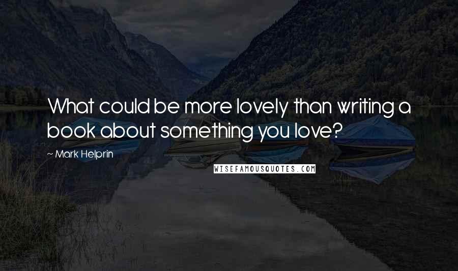 Mark Helprin Quotes: What could be more lovely than writing a book about something you love?