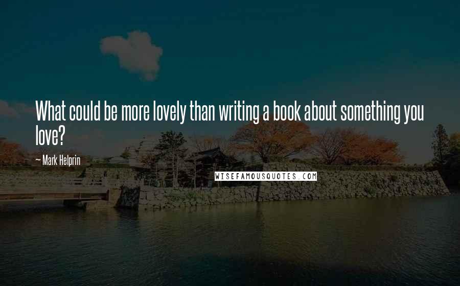 Mark Helprin Quotes: What could be more lovely than writing a book about something you love?