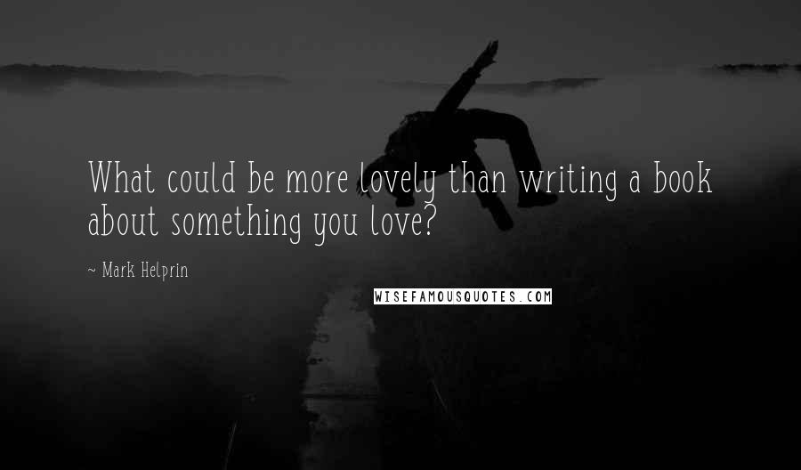 Mark Helprin Quotes: What could be more lovely than writing a book about something you love?