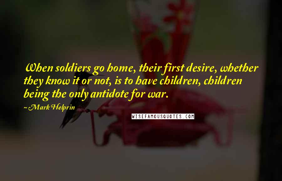 Mark Helprin Quotes: When soldiers go home, their first desire, whether they know it or not, is to have children, children being the only antidote for war.