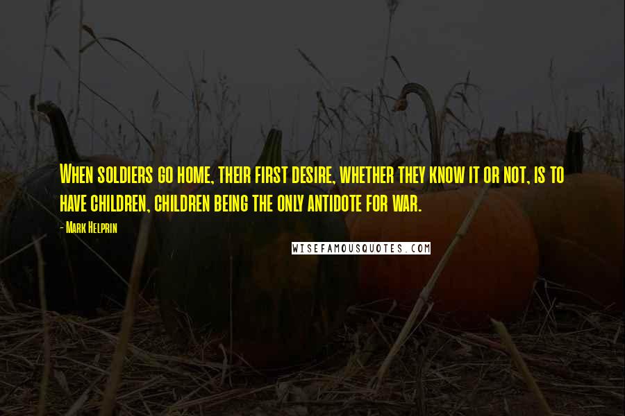 Mark Helprin Quotes: When soldiers go home, their first desire, whether they know it or not, is to have children, children being the only antidote for war.