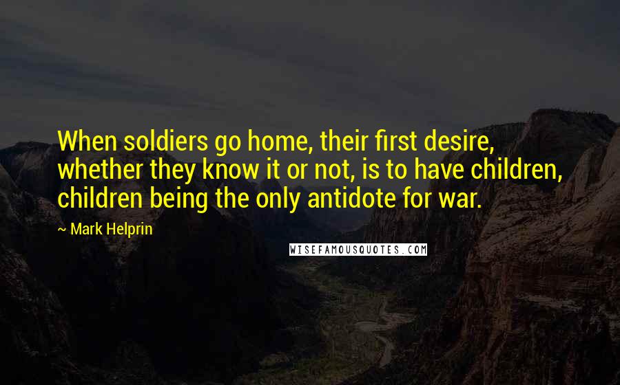 Mark Helprin Quotes: When soldiers go home, their first desire, whether they know it or not, is to have children, children being the only antidote for war.