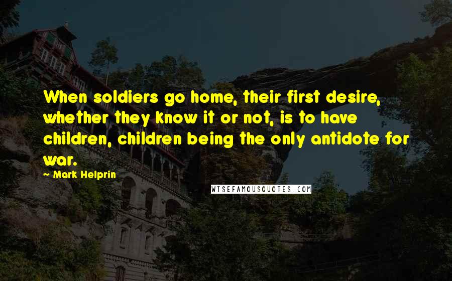 Mark Helprin Quotes: When soldiers go home, their first desire, whether they know it or not, is to have children, children being the only antidote for war.