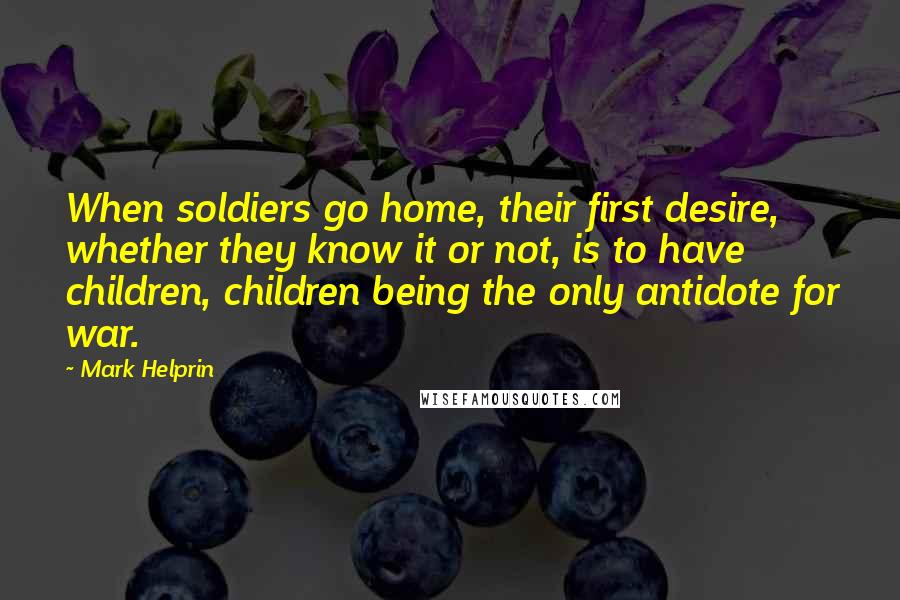 Mark Helprin Quotes: When soldiers go home, their first desire, whether they know it or not, is to have children, children being the only antidote for war.