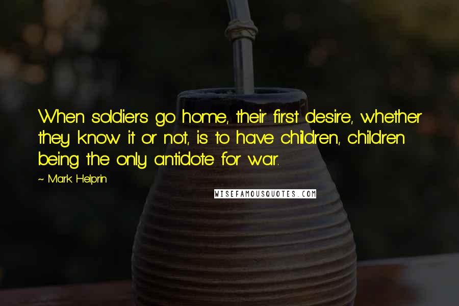 Mark Helprin Quotes: When soldiers go home, their first desire, whether they know it or not, is to have children, children being the only antidote for war.