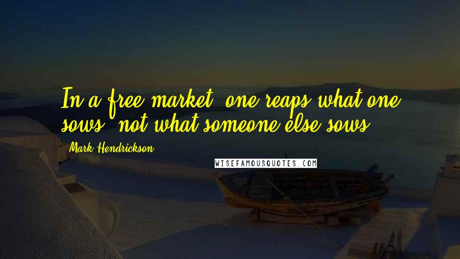 Mark Hendrickson Quotes: In a free market, one reaps what one sows, not what someone else sows.