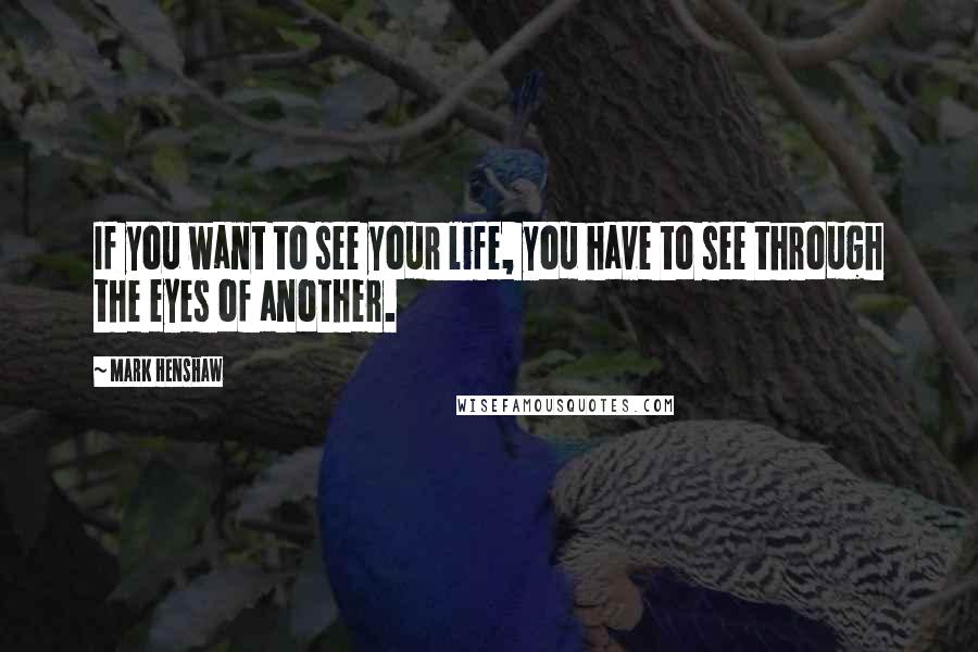 Mark Henshaw Quotes: If you want to see your life, you have to see through the eyes of another.