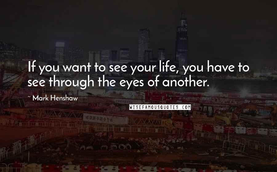 Mark Henshaw Quotes: If you want to see your life, you have to see through the eyes of another.