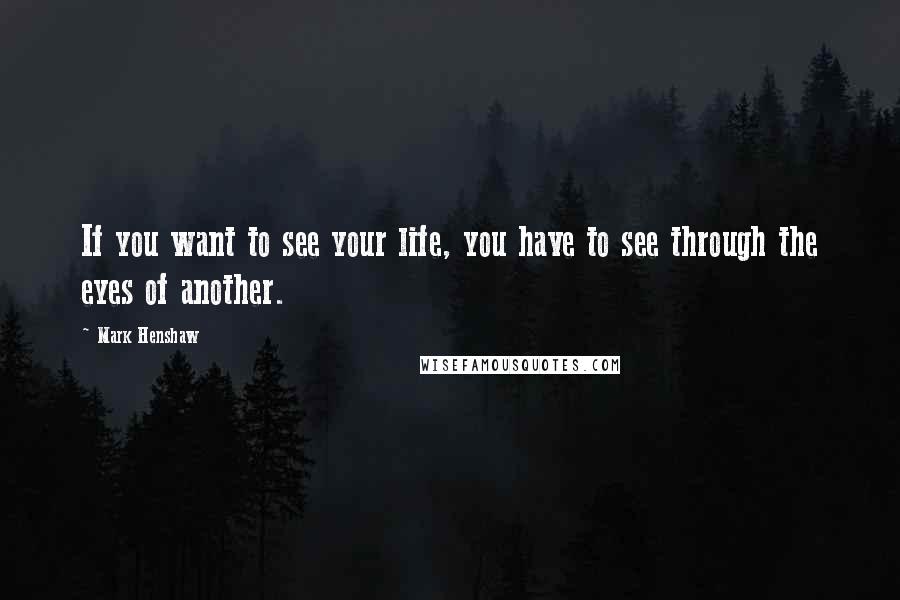 Mark Henshaw Quotes: If you want to see your life, you have to see through the eyes of another.