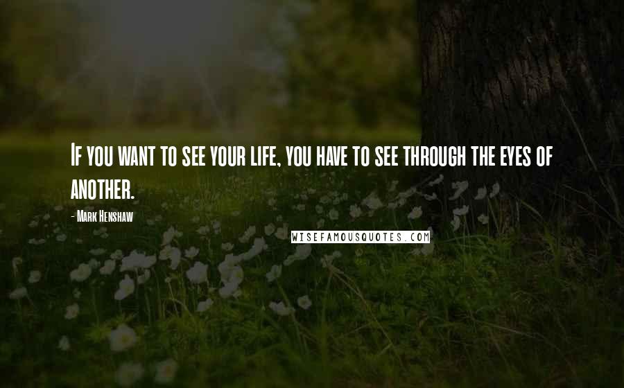 Mark Henshaw Quotes: If you want to see your life, you have to see through the eyes of another.