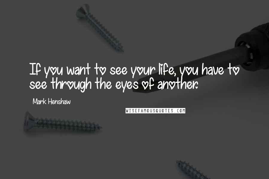 Mark Henshaw Quotes: If you want to see your life, you have to see through the eyes of another.