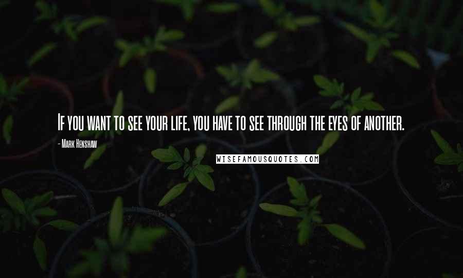 Mark Henshaw Quotes: If you want to see your life, you have to see through the eyes of another.